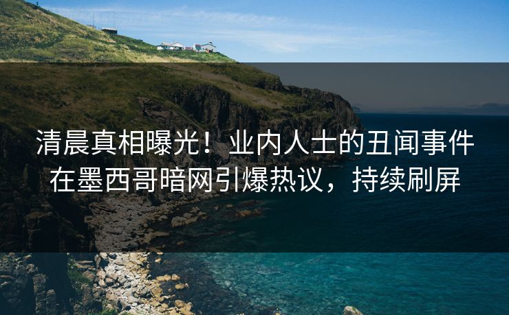 清晨真相曝光！业内人士的丑闻事件在墨西哥暗网引爆热议，持续刷屏