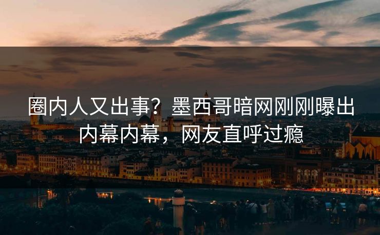 圈内人又出事？墨西哥暗网刚刚曝出内幕内幕，网友直呼过瘾