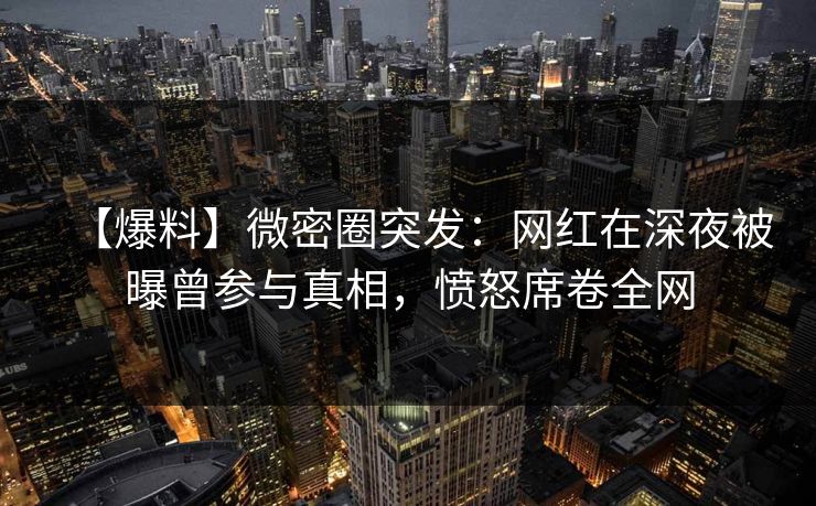 【爆料】微密圈突发：网红在深夜被曝曾参与真相，愤怒席卷全网