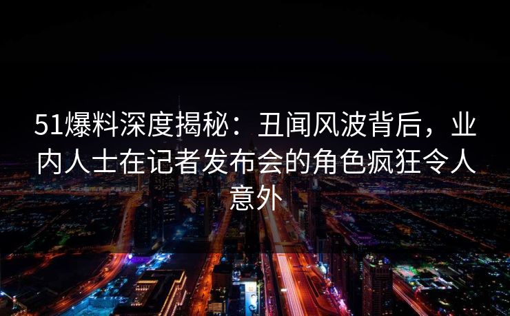 51爆料深度揭秘：丑闻风波背后，业内人士在记者发布会的角色疯狂令人意外