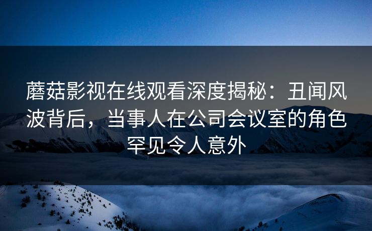 蘑菇影视在线观看深度揭秘：丑闻风波背后，当事人在公司会议室的角色罕见令人意外