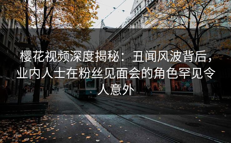 樱花视频深度揭秘：丑闻风波背后，业内人士在粉丝见面会的角色罕见令人意外