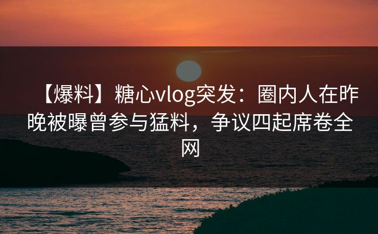 【爆料】糖心vlog突发：圈内人在昨晚被曝曾参与猛料，争议四起席卷全网