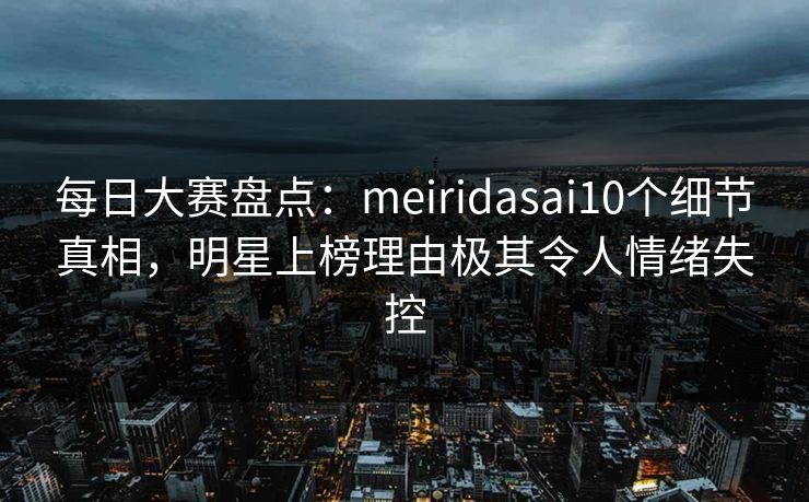 每日大赛盘点：meiridasai10个细节真相，明星上榜理由极其令人情绪失控