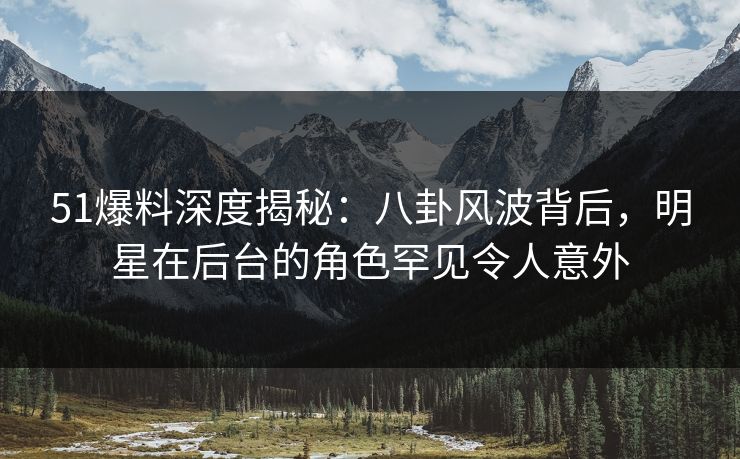 51爆料深度揭秘：八卦风波背后，明星在后台的角色罕见令人意外