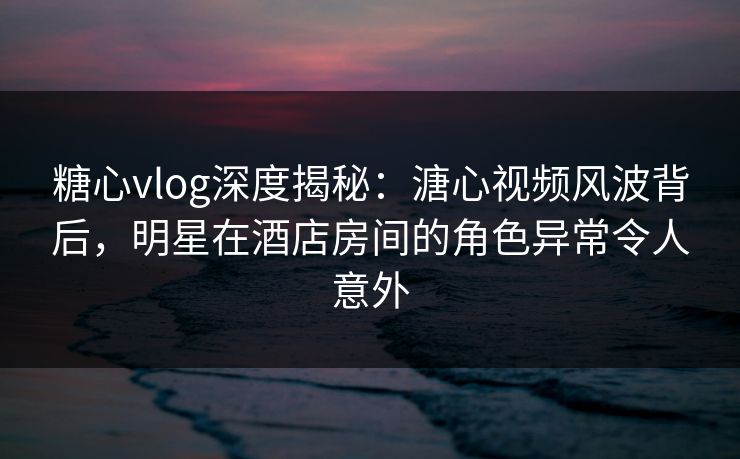糖心vlog深度揭秘：溏心视频风波背后，明星在酒店房间的角色异常令人意外