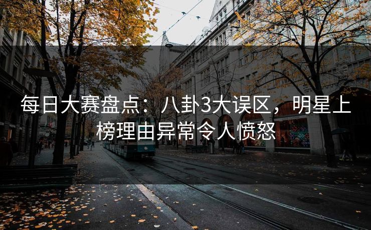 每日大赛盘点：八卦3大误区，明星上榜理由异常令人愤怒
