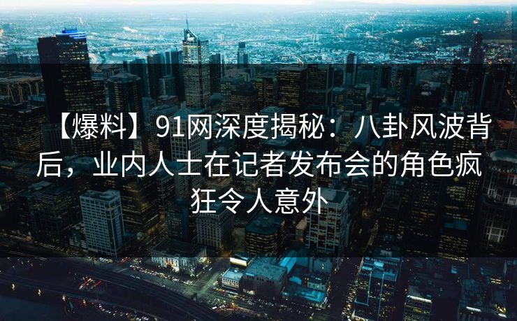 【爆料】91网深度揭秘：八卦风波背后，业内人士在记者发布会的角色疯狂令人意外