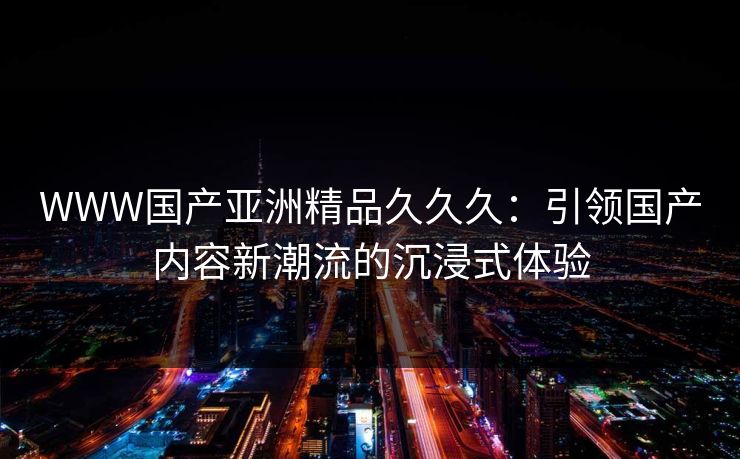 WWW国产亚洲精品久久久：引领国产内容新潮流的沉浸式体验