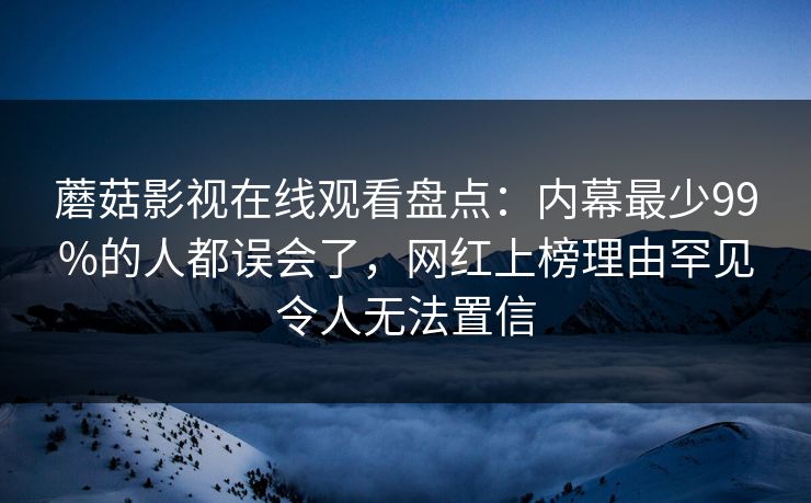 蘑菇影视在线观看盘点：内幕最少99%的人都误会了，网红上榜理由罕见令人无法置信