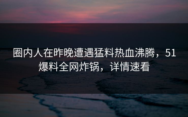 圈内人在昨晚遭遇猛料热血沸腾，51爆料全网炸锅，详情速看