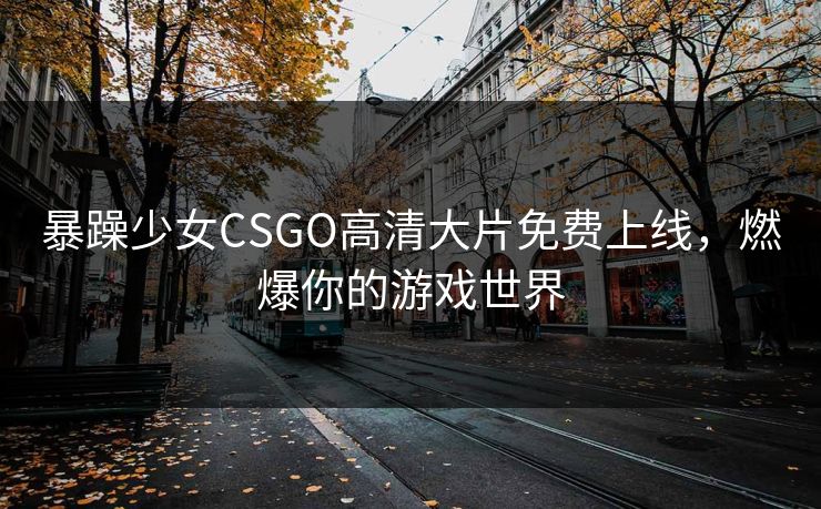 暴躁少女CSGO高清大片免费上线，燃爆你的游戏世界