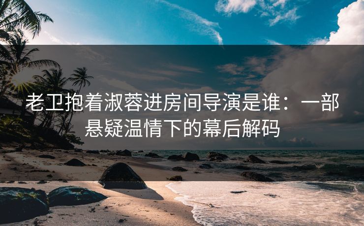 老卫抱着淑蓉进房间导演是谁：一部悬疑温情下的幕后解码