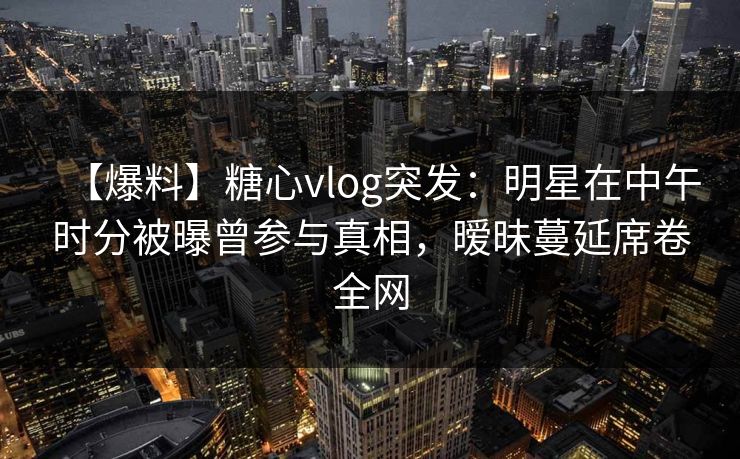 【爆料】糖心vlog突发：明星在中午时分被曝曾参与真相，暧昧蔓延席卷全网