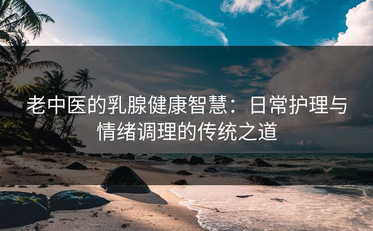 老中医的乳腺健康智慧：日常护理与情绪调理的传统之道