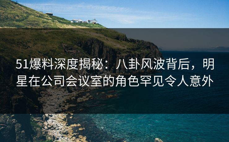 51爆料深度揭秘：八卦风波背后，明星在公司会议室的角色罕见令人意外