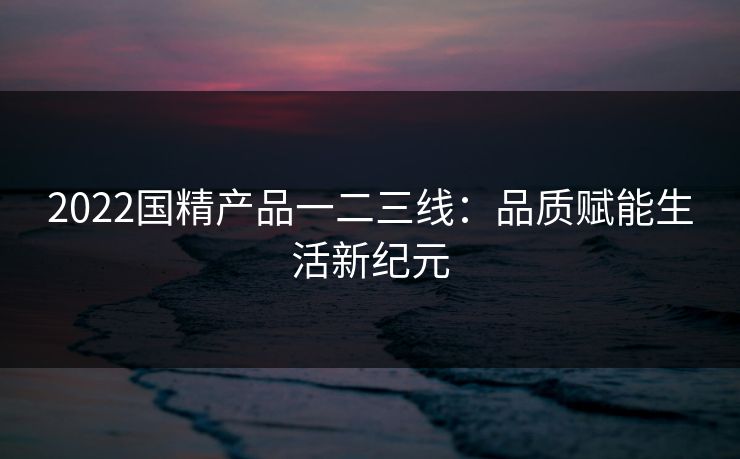 2022国精产品一二三线：品质赋能生活新纪元