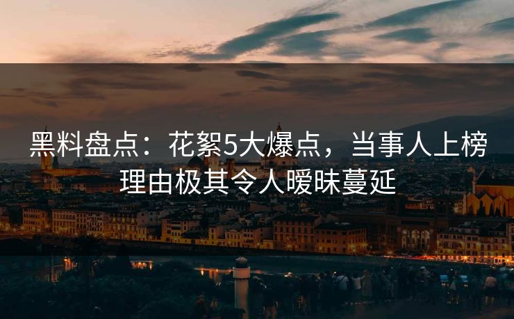 黑料盘点：花絮5大爆点，当事人上榜理由极其令人暧昧蔓延