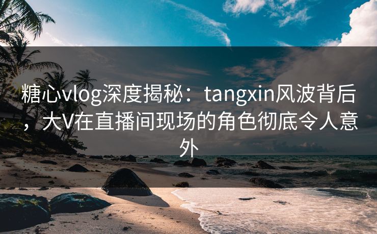 糖心vlog深度揭秘：tangxin风波背后，大V在直播间现场的角色彻底令人意外