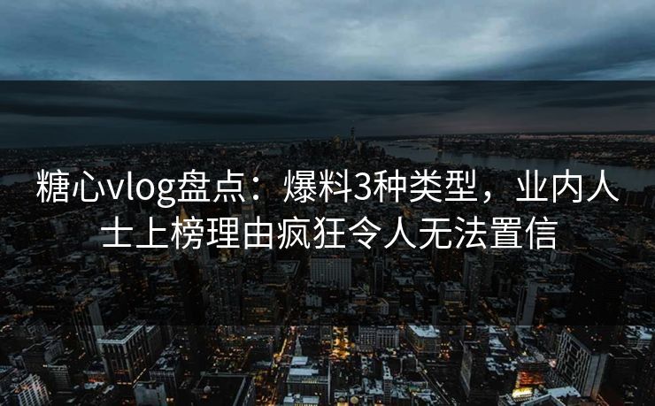 糖心vlog盘点：爆料3种类型，业内人士上榜理由疯狂令人无法置信
