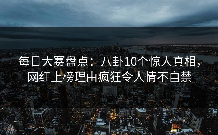 每日大赛盘点：八卦10个惊人真相，网红上榜理由疯狂令人情不自禁