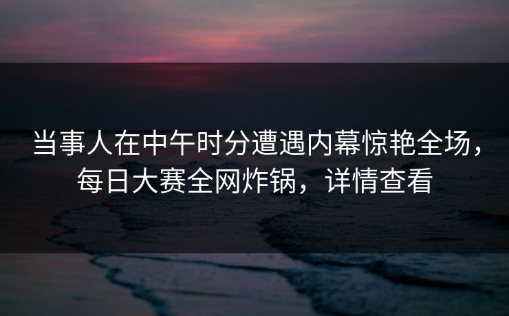 当事人在中午时分遭遇内幕惊艳全场，每日大赛全网炸锅，详情查看