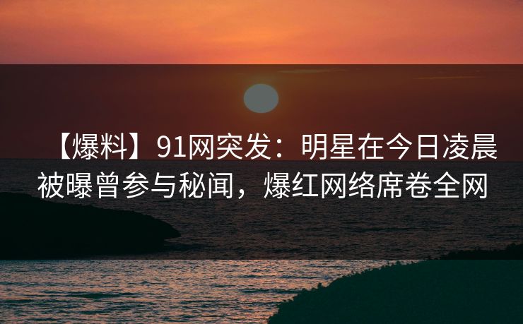 【爆料】91网突发：明星在今日凌晨被曝曾参与秘闻，爆红网络席卷全网