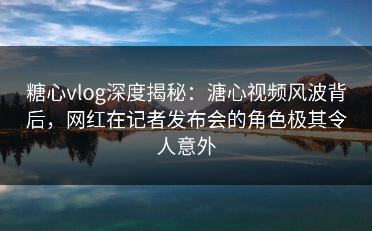 糖心vlog深度揭秘：溏心视频风波背后，网红在记者发布会的角色极其令人意外