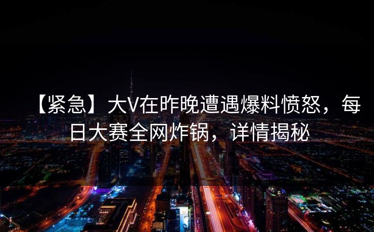 【紧急】大V在昨晚遭遇爆料愤怒，每日大赛全网炸锅，详情揭秘