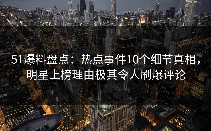 51爆料盘点：热点事件10个细节真相，明星上榜理由极其令人刷爆评论