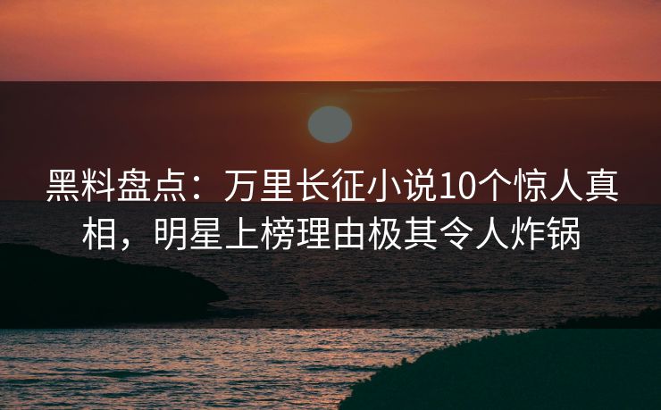 黑料盘点：万里长征小说10个惊人真相，明星上榜理由极其令人炸锅