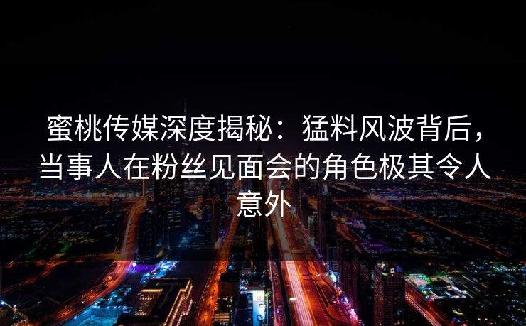蜜桃传媒深度揭秘：猛料风波背后，当事人在粉丝见面会的角色极其令人意外