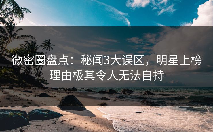 微密圈盘点：秘闻3大误区，明星上榜理由极其令人无法自持