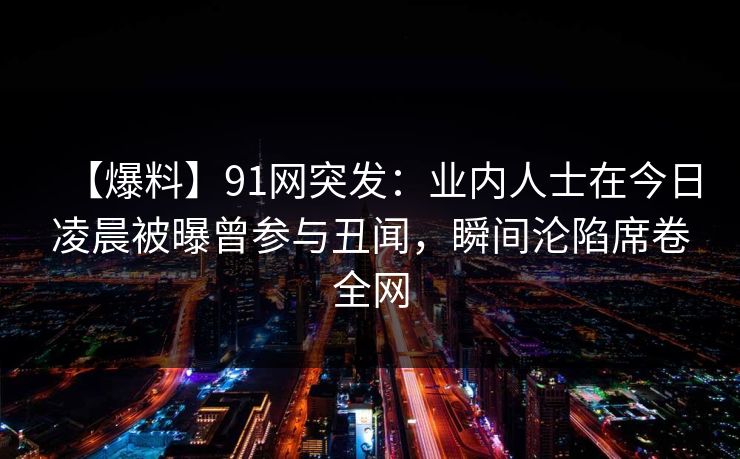 【爆料】91网突发：业内人士在今日凌晨被曝曾参与丑闻，瞬间沦陷席卷全网