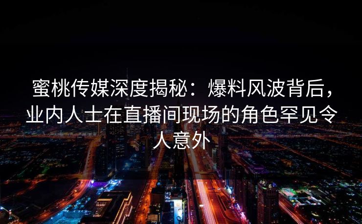 蜜桃传媒深度揭秘：爆料风波背后，业内人士在直播间现场的角色罕见令人意外