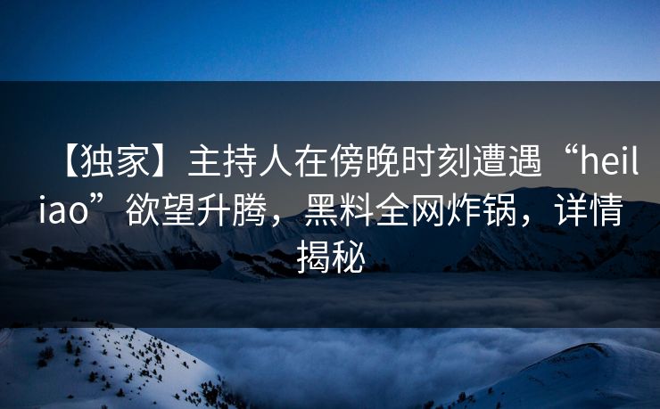 【独家】主持人在傍晚时刻遭遇“heiliao”欲望升腾，黑料全网炸锅，详情揭秘