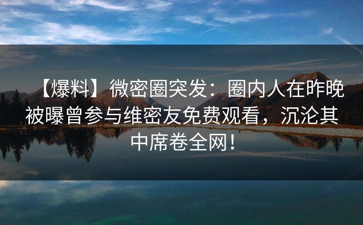 【爆料】微密圈突发:圈内人在昨晚被曝曾参与维密友免费观看,沉沦其中席卷全网! 【爆料】微密圈突发:圈内人在昨晚被曝曾参与维密友免费观看,沉沦其中席卷全网!