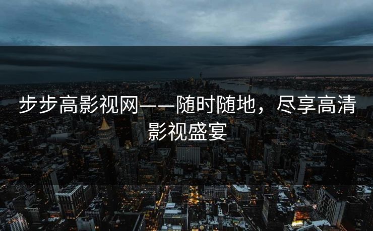 步步高影视网——随时随地,尽享高清影视盛宴 步步高影视网——随时随地,尽享高清影视盛宴