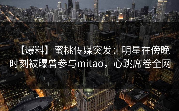【爆料】蜜桃传媒突发：明星在傍晚时刻被曝曾参与mitao，心跳席卷全网