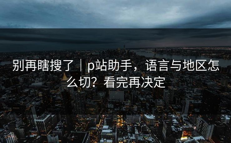 别再瞎搜了｜p站助手，语言与地区怎么切？看完再决定