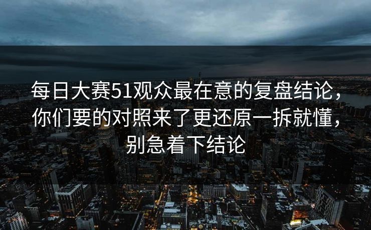 每日大赛51观众最在意的复盘结论，你们要的对照来了更还原一拆就懂，别急着下结论