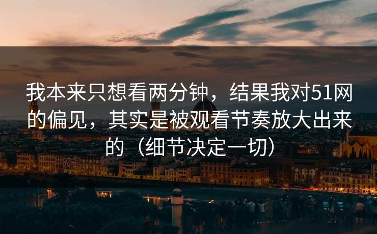 我本来只想看两分钟，结果我对51网的偏见，其实是被观看节奏放大出来的（细节决定一切）