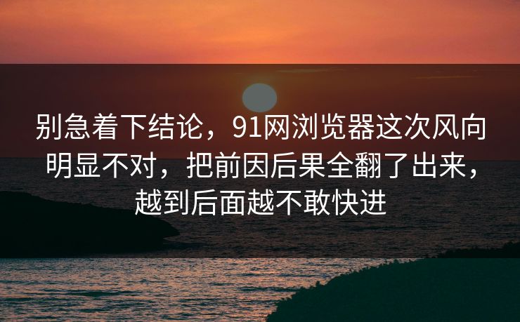 别急着下结论，91网浏览器这次风向明显不对，把前因后果全翻了出来，越到后面越不敢快进