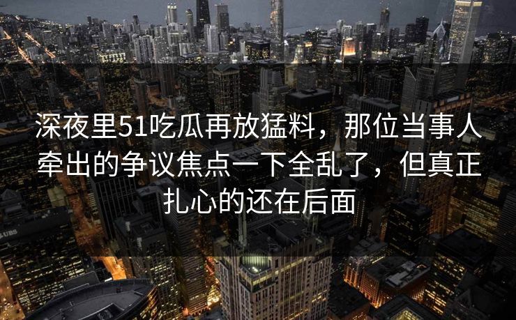 深夜里51吃瓜再放猛料，那位当事人牵出的争议焦点一下全乱了，但真正扎心的还在后面