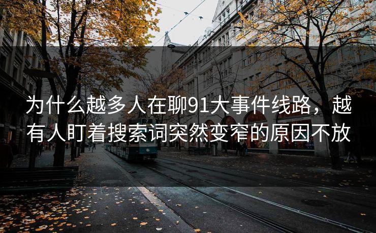 为什么越多人在聊91大事件线路，越有人盯着搜索词突然变窄的原因不放