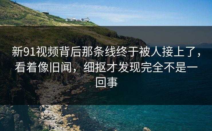 新91视频背后那条线终于被人接上了，看着像旧闻，细抠才发现完全不是一回事
