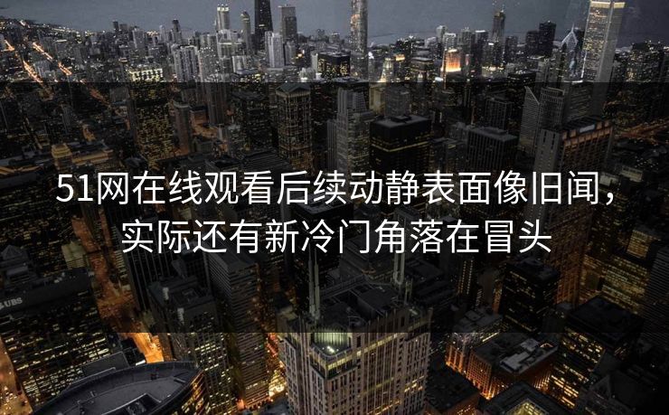 51网在线观看后续动静表面像旧闻，实际还有新冷门角落在冒头